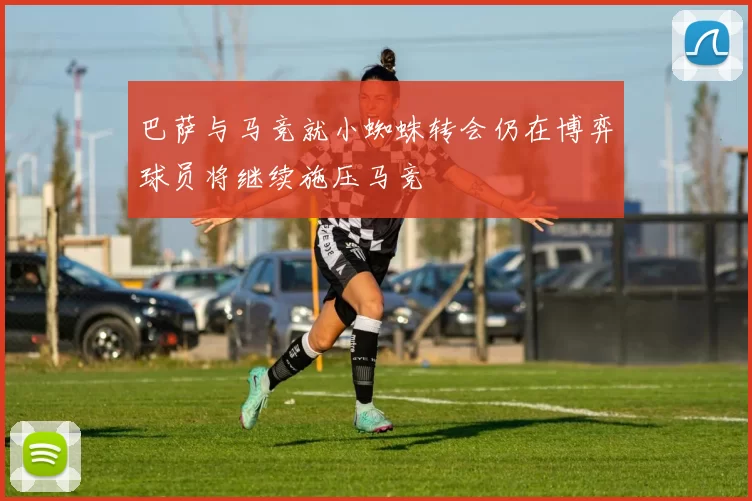 巴萨与马竞就小蜘蛛转会仍在博弈球员将继续施压马竞