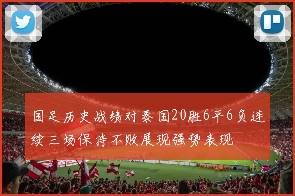 国足历史战绩对泰国20胜6平6负连续三场保持不败展现强势表现