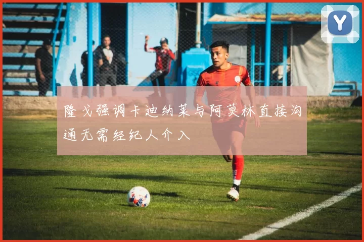 隆戈强调卡迪纳莱与阿莫林直接沟通无需经纪人介入